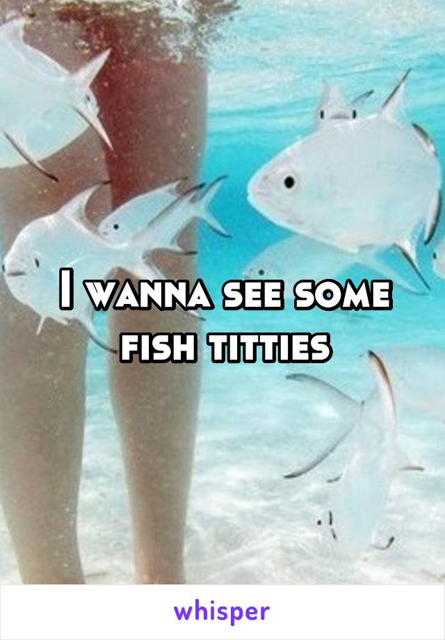 I wanna see some fish titties