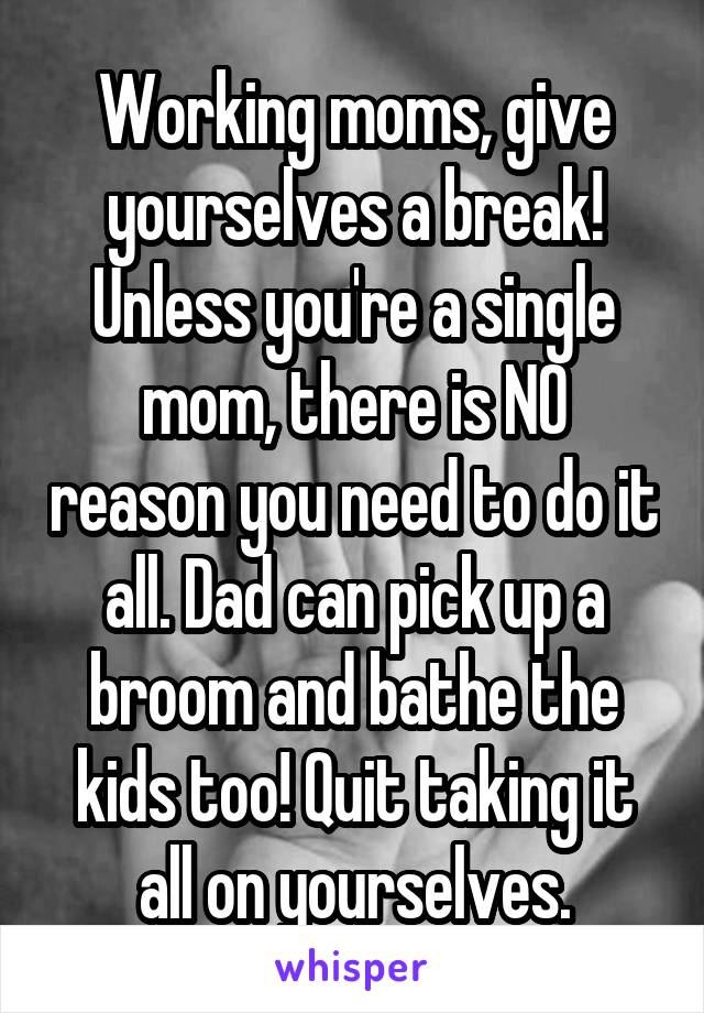 Working moms, give yourselves a break! Unless you're a single mom, there is NO reason you need to do it all. Dad can pick up a broom and bathe the kids too! Quit taking it all on yourselves.