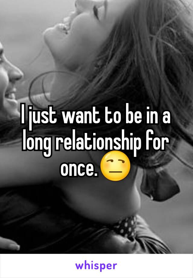 I just want to be in a long relationship for once.😒