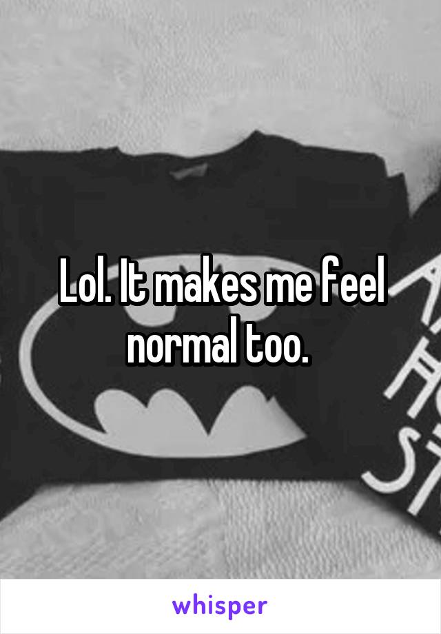Lol. It makes me feel normal too. 