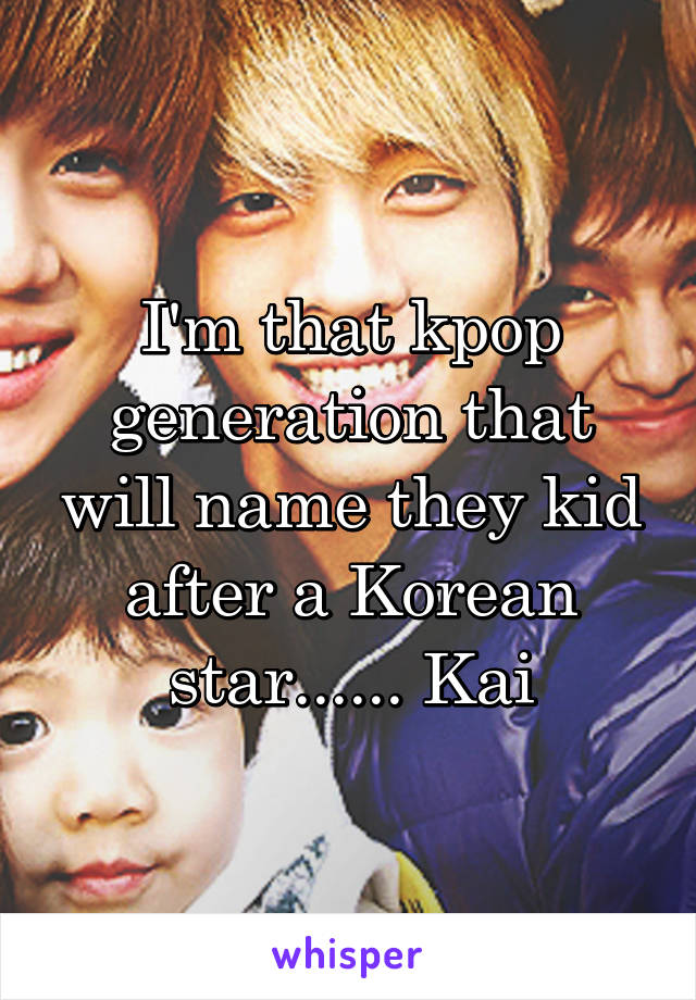 I'm that kpop generation that will name they kid after a Korean star...... Kai