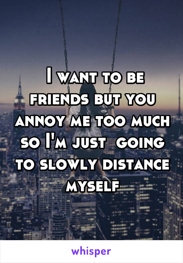  I want to be friends but you annoy me too much so I'm just  going to slowly distance myself