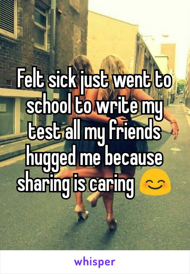 Felt sick just went to school to write my test all my friends hugged me because sharing is caring 😊