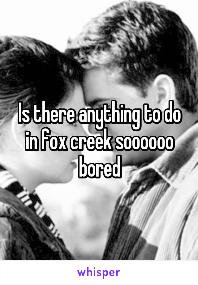 Is there anything to do in fox creek soooooo bored