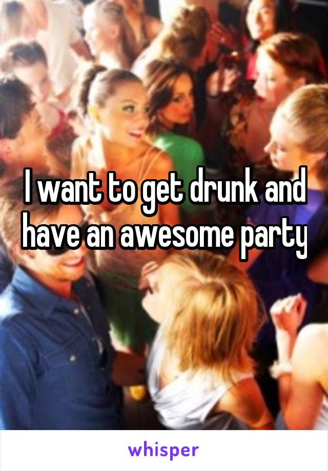 I want to get drunk and have an awesome party  