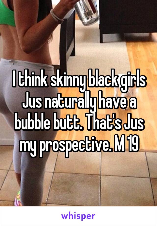 I think skinny black girls Jus naturally have a bubble butt. That's Jus my prospective. M 19