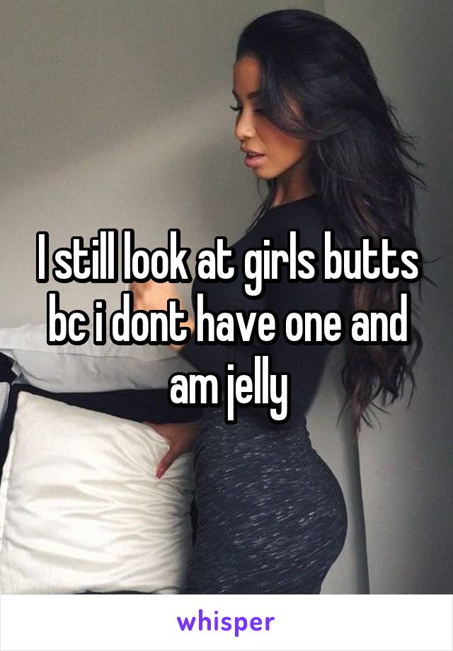 I still look at girls butts bc i dont have one and am jelly