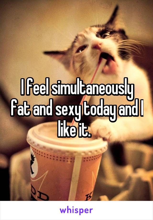 I feel simultaneously fat and sexy today and I like it.  