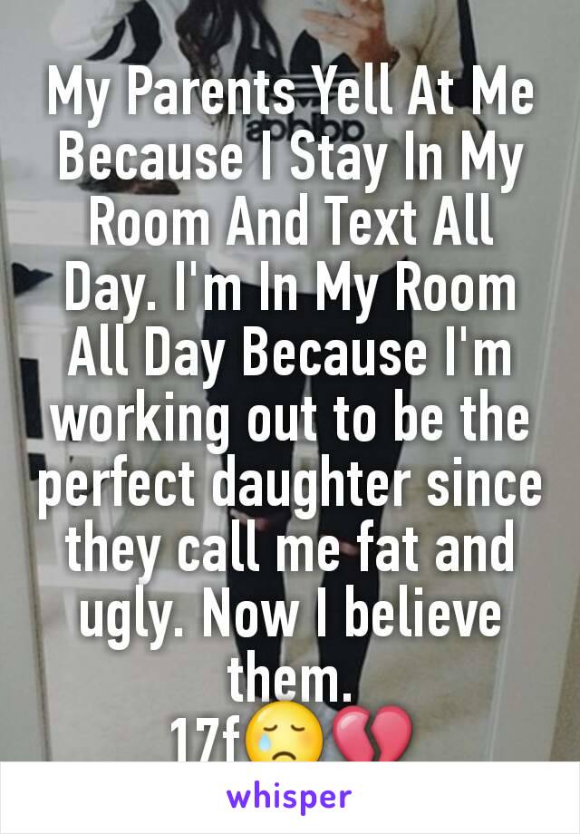 My Parents Yell At Me Because I Stay In My Room And Text All Day. I'm In My Room All Day Because I'm working out to be the perfect daughter since they call me fat and ugly. Now I believe them.
17f😢💔