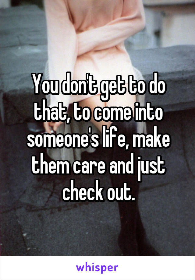 You don't get to do that, to come into someone's life, make them care and just check out.