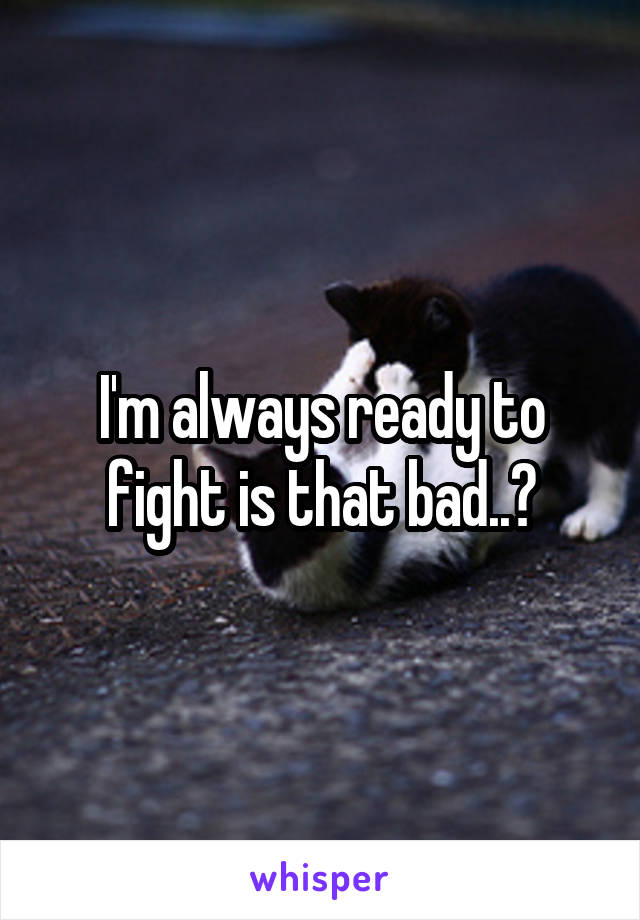 I'm always ready to fight is that bad..?