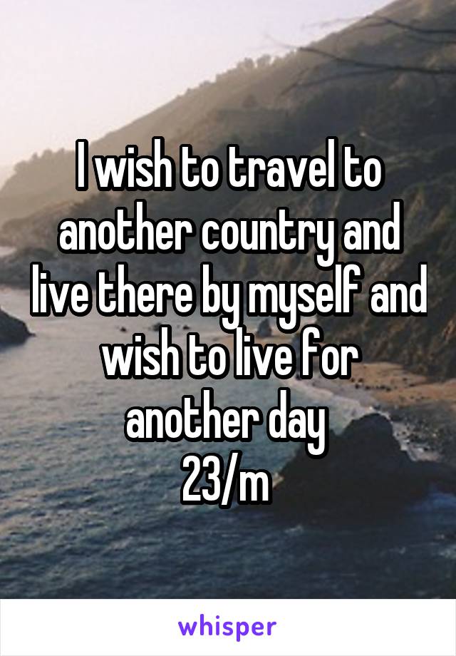 I wish to travel to another country and live there by myself and wish to live for another day 
23/m 