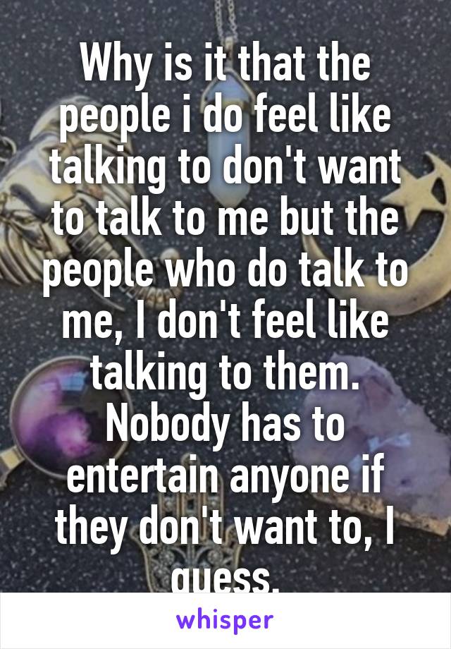 Why is it that the people i do feel like talking to don't want to talk to me but the people who do talk to me, I don't feel like talking to them. Nobody has to entertain anyone if they don't want to, I guess.