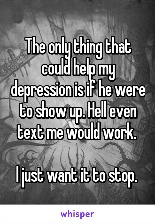 The only thing that could help my depression is if he were to show up. Hell even text me would work. 

I just want it to stop. 