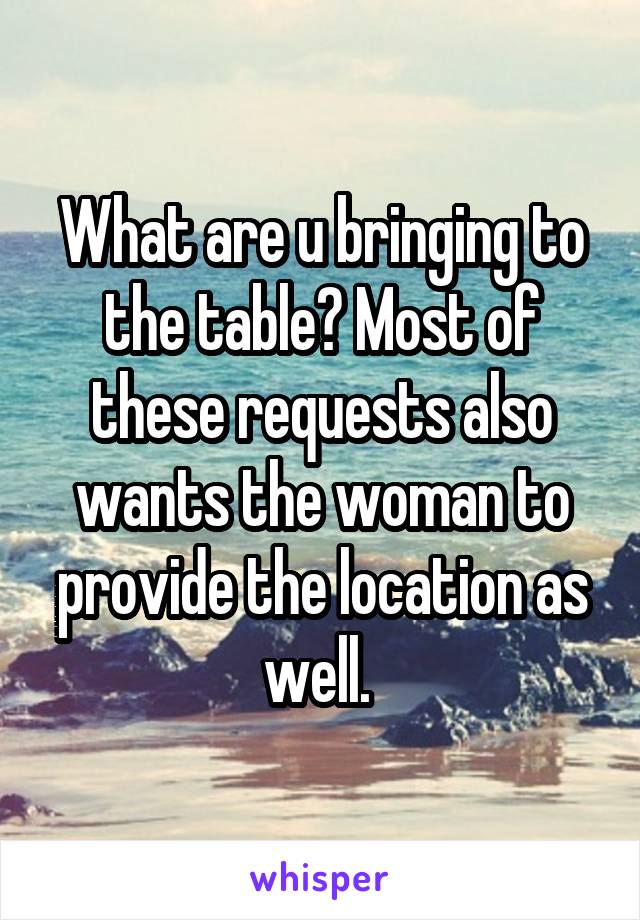 What are u bringing to the table? Most of these requests also wants the woman to provide the location as well. 