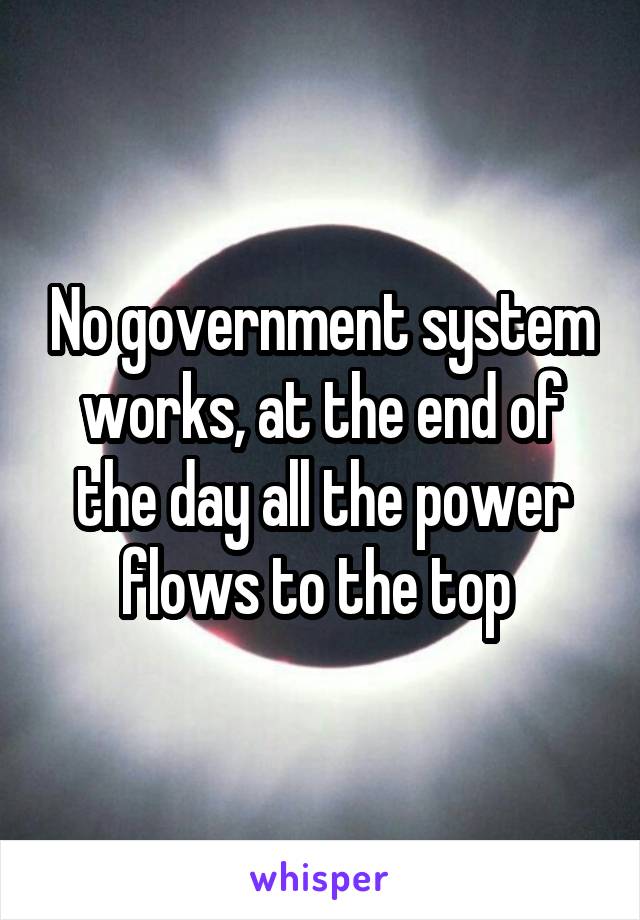 No government system works, at the end of the day all the power flows to the top 