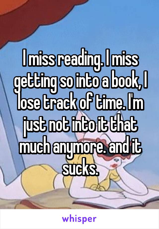 I miss reading. I miss getting so into a book, I lose track of time. I'm just not into it that much anymore. and it sucks.