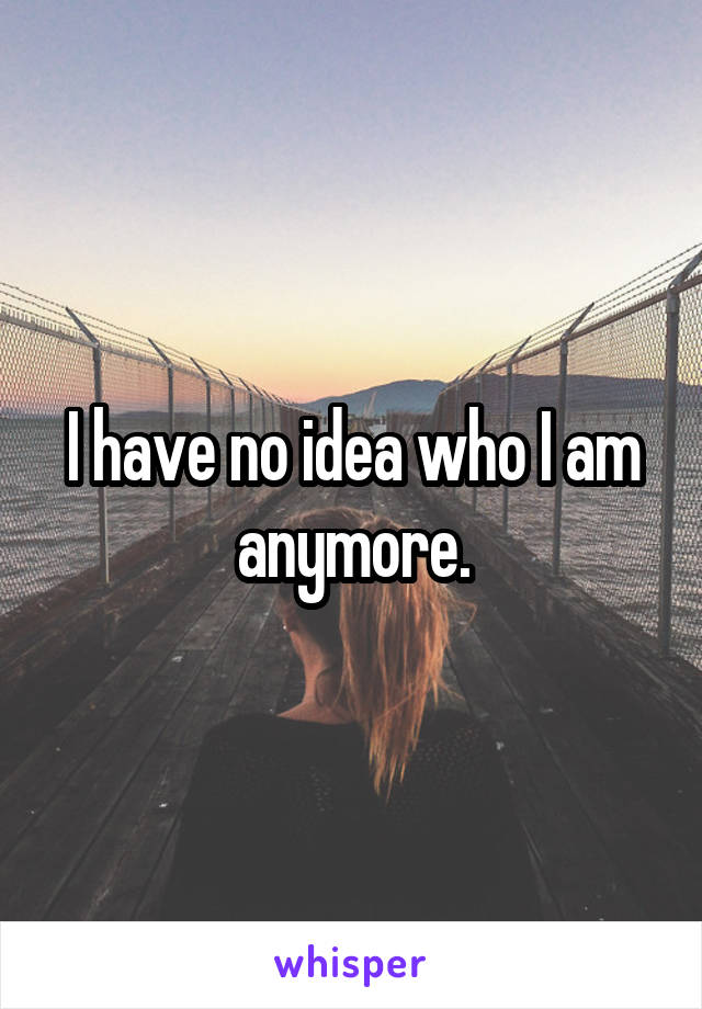 I have no idea who I am anymore.