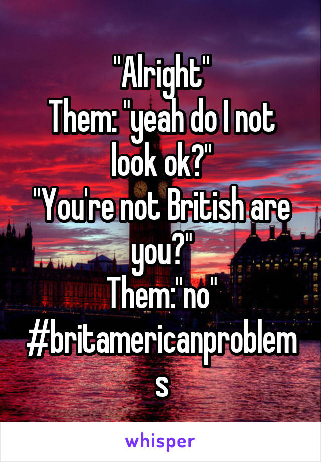 "Alright"
Them: "yeah do I not look ok?"
"You're not British are you?"
Them:"no"
#britamericanproblems