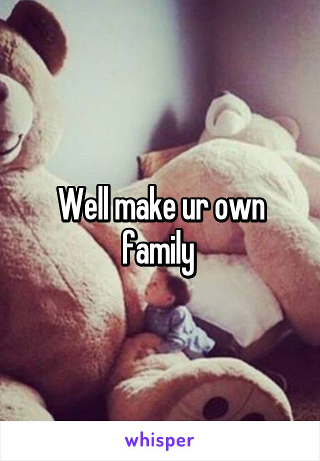 Well make ur own family 