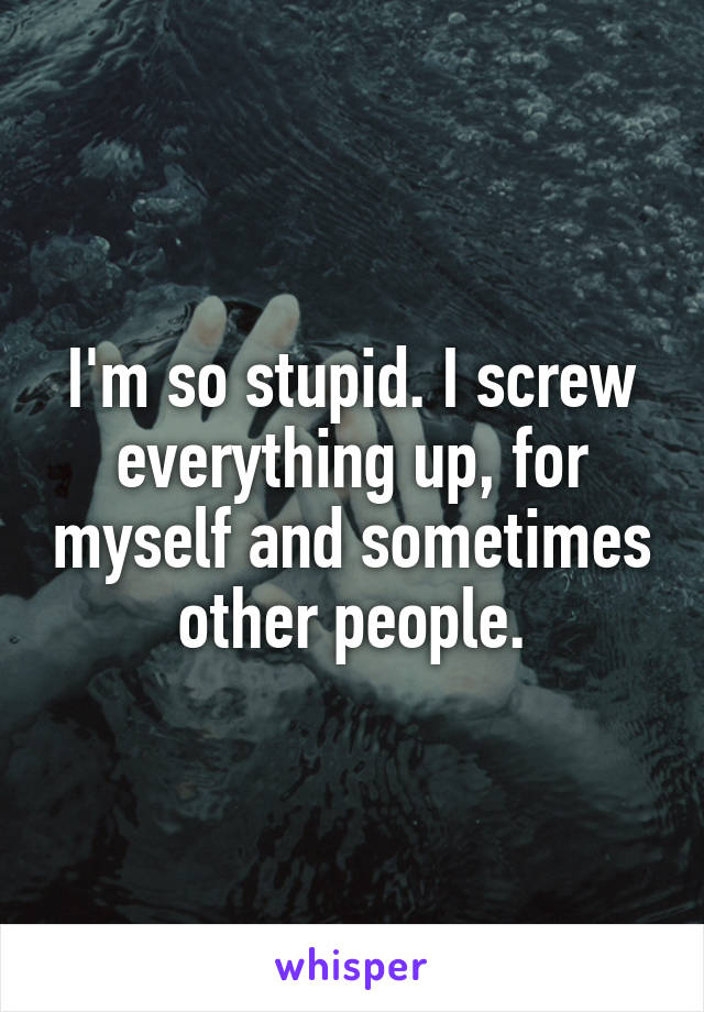 I'm so stupid. I screw everything up, for myself and sometimes other people.