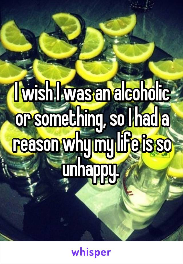 I wish I was an alcoholic or something, so I had a reason why my life is so unhappy. 