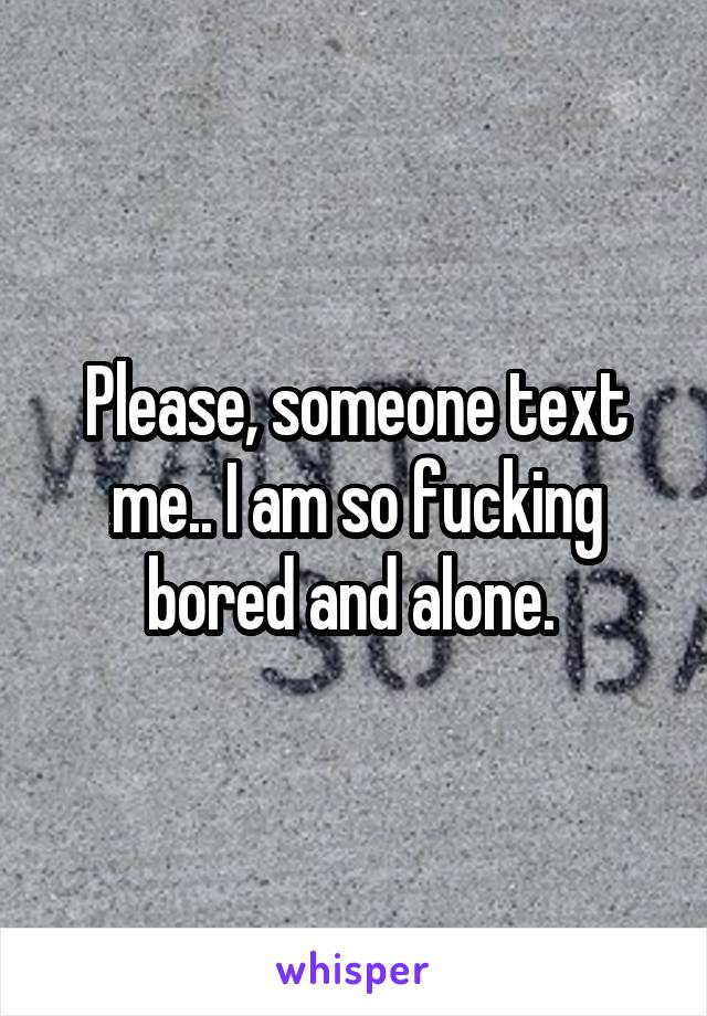 Please, someone text me.. I am so fucking bored and alone. 