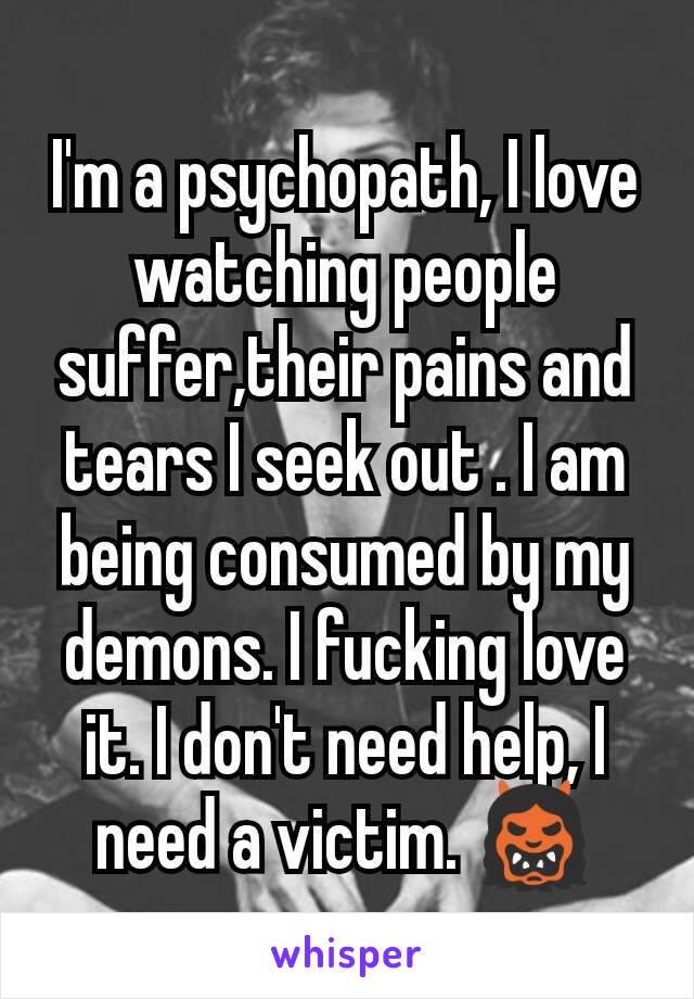 I'm a psychopath, I love watching people suffer,their pains and tears I seek out . I am being consumed by my demons. I fucking love it. I don't need help, I need a victim. 👹