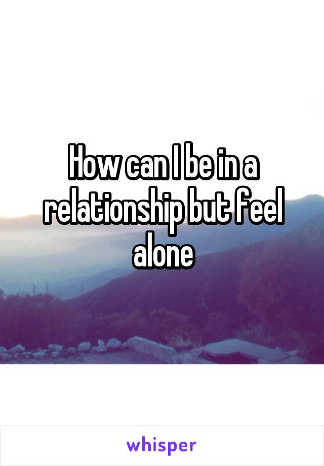 How can I be in a relationship but feel alone
