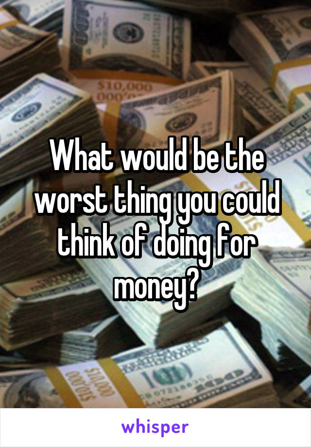 What would be the worst thing you could think of doing for money?