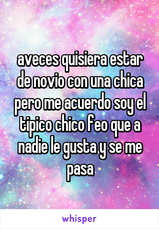 aveces quisiera estar de novio con una chica pero me acuerdo soy el tipico chico feo que a nadie le gusta y se me pasa