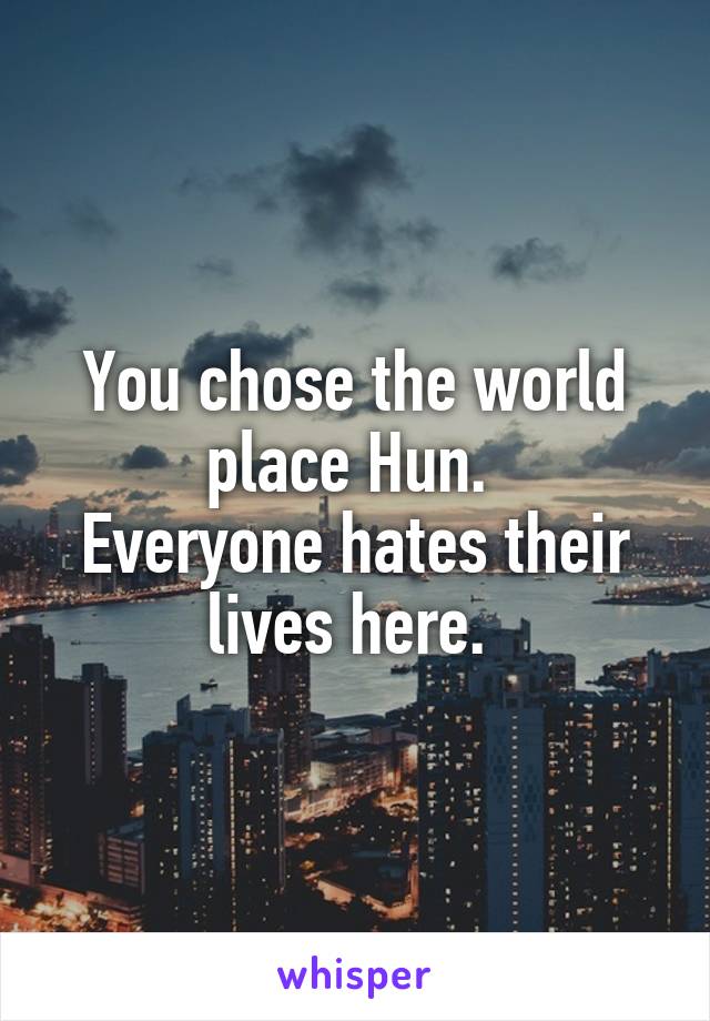 You chose the world place Hun. 
Everyone hates their lives here. 