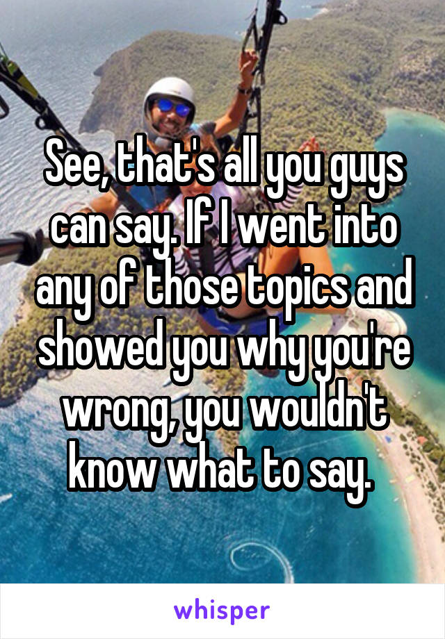 See, that's all you guys can say. If I went into any of those topics and showed you why you're wrong, you wouldn't know what to say. 