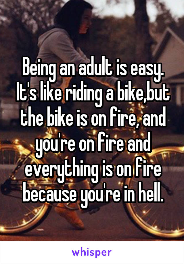 Being an adult is easy. It's like riding a bike,but the bike is on fire, and you're on fire and everything is on fire because you're in hell.