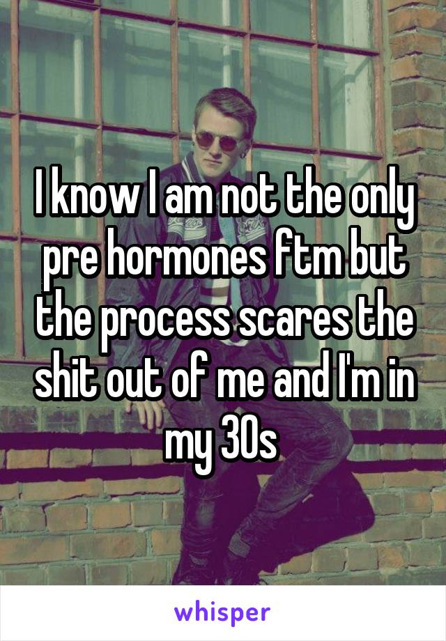 I know I am not the only pre hormones ftm but the process scares the shit out of me and I'm in my 30s 