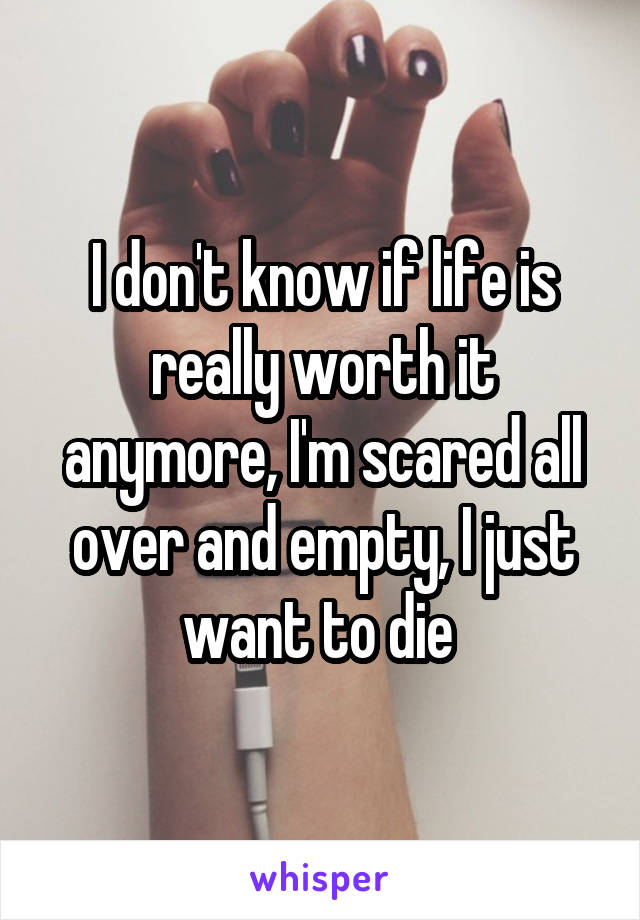 I don't know if life is really worth it anymore, I'm scared all over and empty, I just want to die 