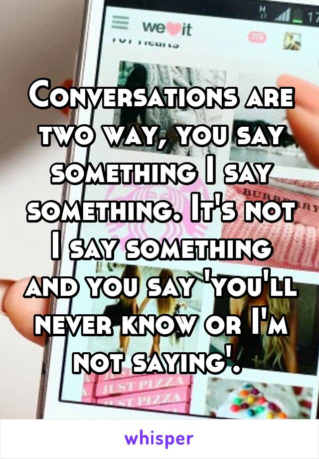 Conversations are two way, you say something I say something. It's not I say something and you say 'you'll never know or I'm not saying'. 