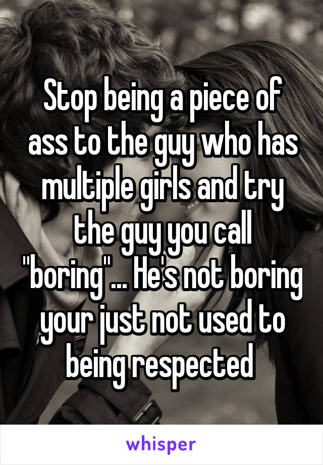 Stop being a piece of ass to the guy who has multiple girls and try the guy you call "boring"... He's not boring your just not used to being respected 