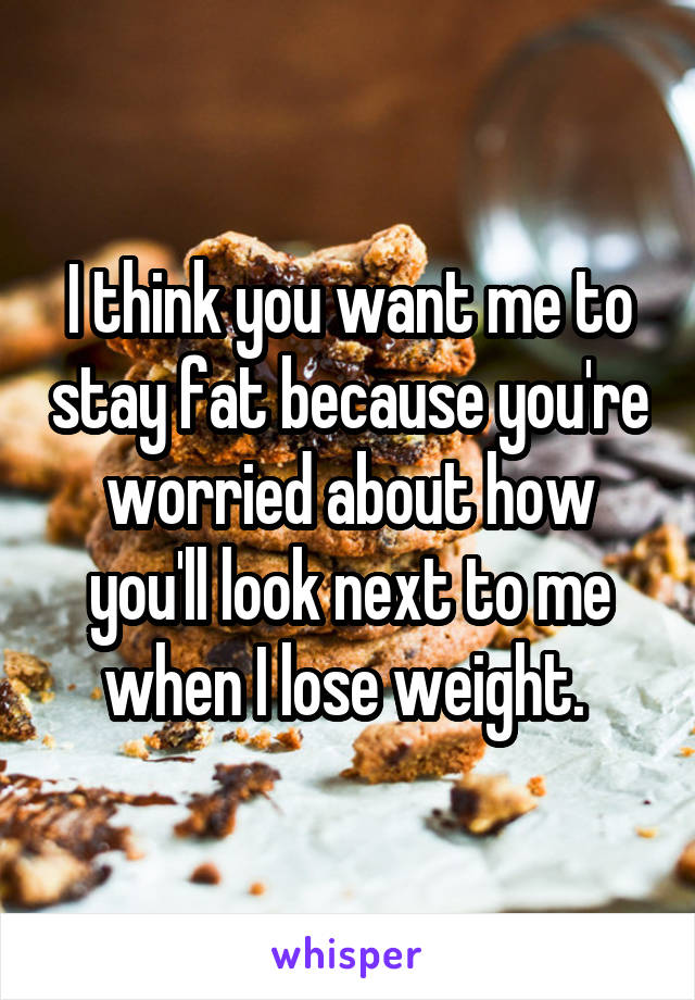 I think you want me to stay fat because you're worried about how you'll look next to me when I lose weight. 