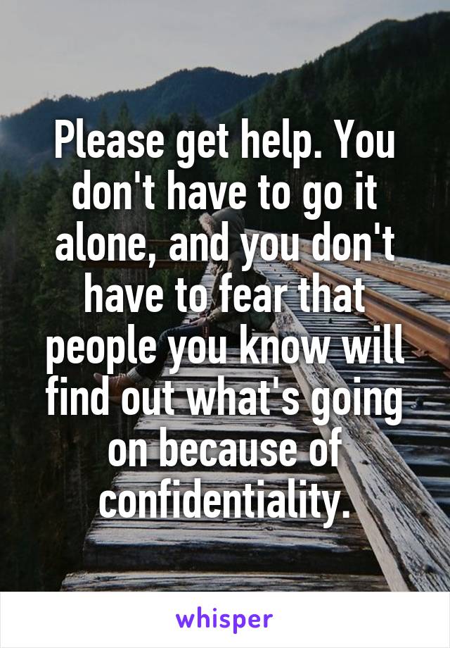 Please get help. You don't have to go it alone, and you don't have to fear that people you know will find out what's going on because of confidentiality.