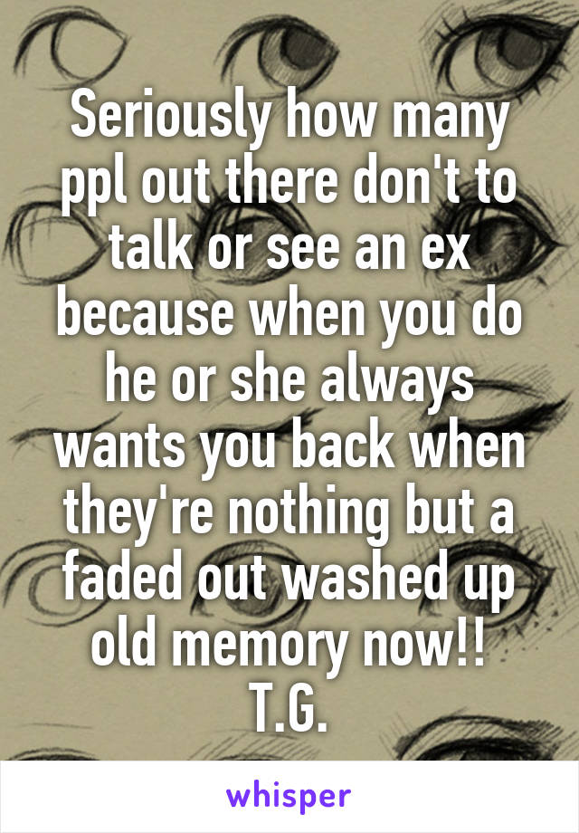 Seriously how many ppl out there don't to talk or see an ex because when you do he or she always wants you back when they're nothing but a faded out washed up old memory now!!
T.G.