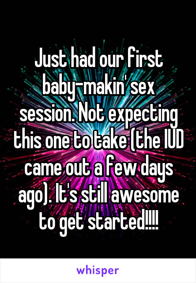 Just had our first baby-makin' sex session. Not expecting this one to take (the IUD came out a few days ago). It's still awesome to get started!!!!