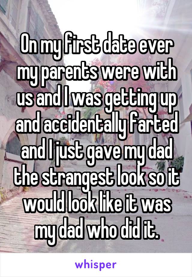 On my first date ever my parents were with us and I was getting up and accidentally farted and I just gave my dad the strangest look so it would look like it was my dad who did it.