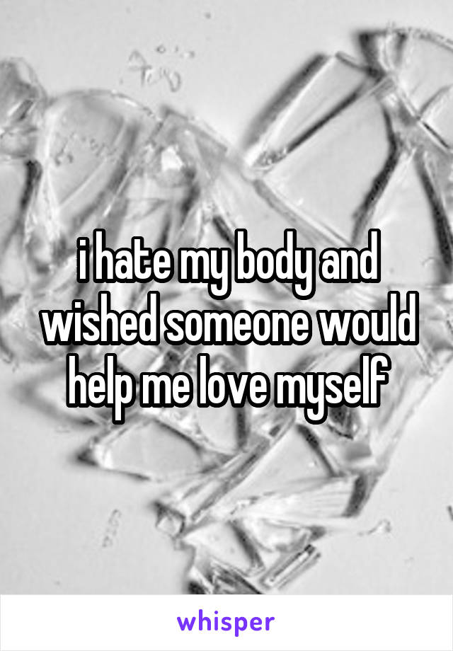 i hate my body and wished someone would help me love myself