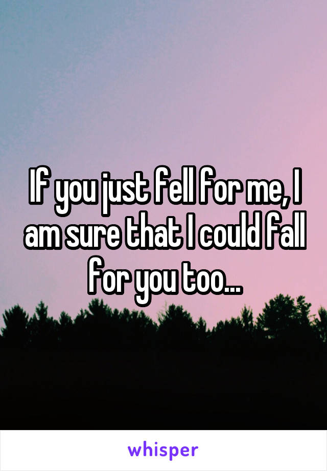 If you just fell for me, I am sure that I could fall for you too...