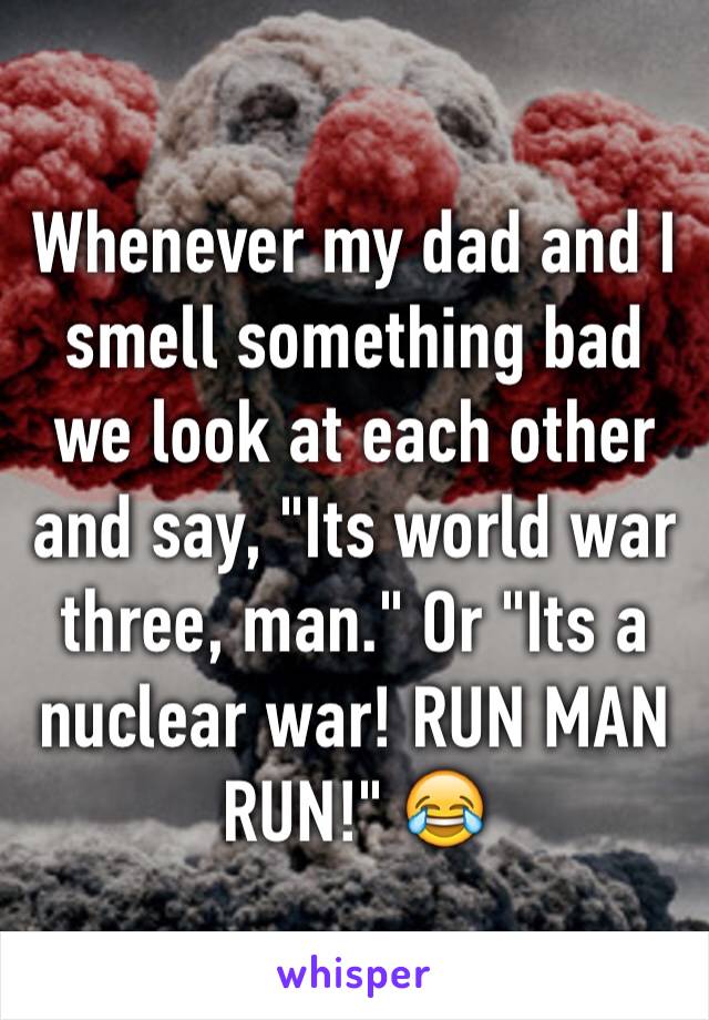 Whenever my dad and I smell something bad we look at each other and say, "Its world war three, man." Or "Its a nuclear war! RUN MAN RUN!" 😂