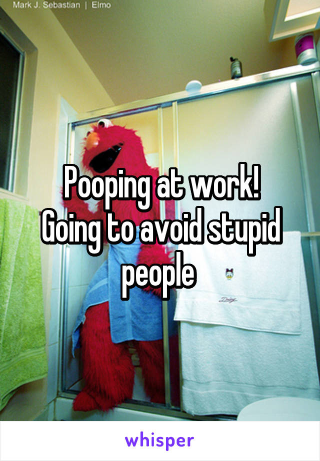 Pooping at work!
Going to avoid stupid people 