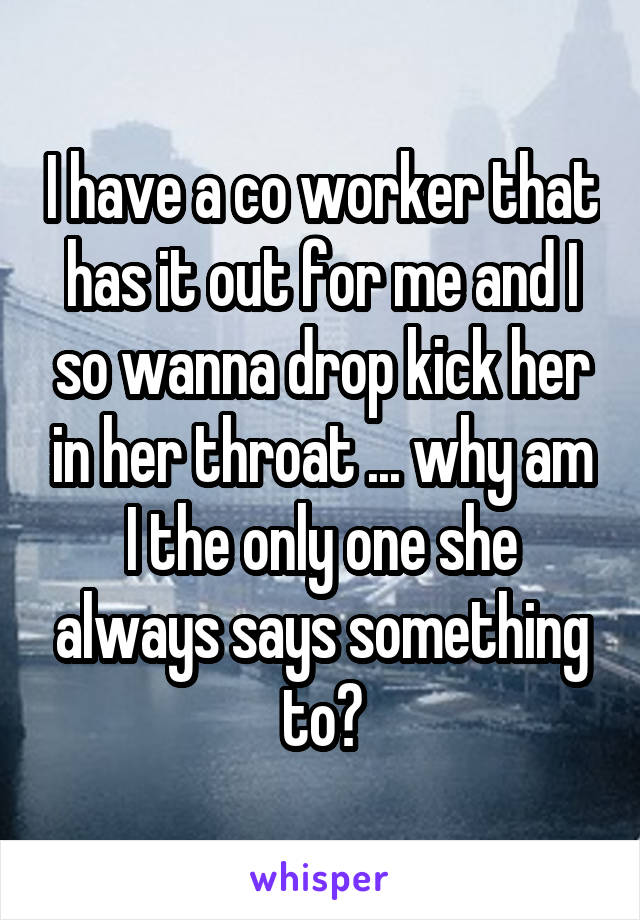 I have a co worker that has it out for me and I so wanna drop kick her in her throat ... why am I the only one she always says something to?