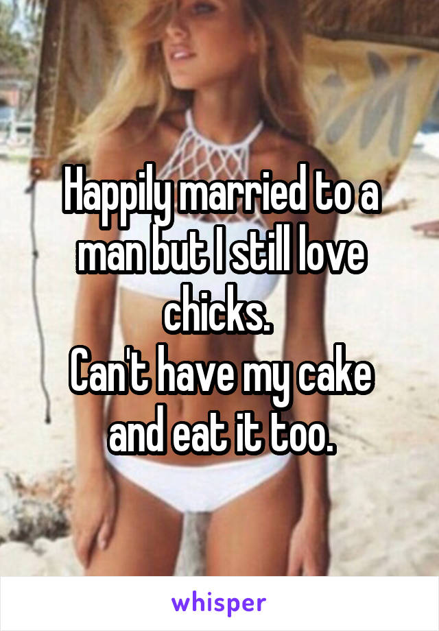 Happily married to a man but I still love chicks. 
Can't have my cake and eat it too.