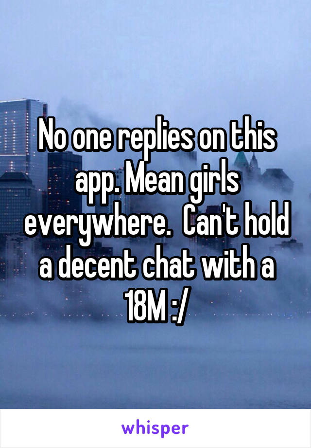 No one replies on this app. Mean girls everywhere.  Can't hold a decent chat with a 18M :/